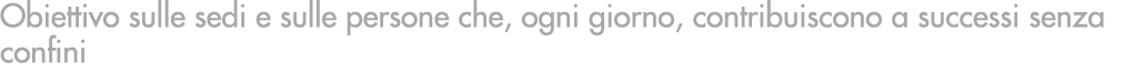 Obiettivo sulle sedi e sulle persone che, ogni giorno, contribuiscono a successi senza confini